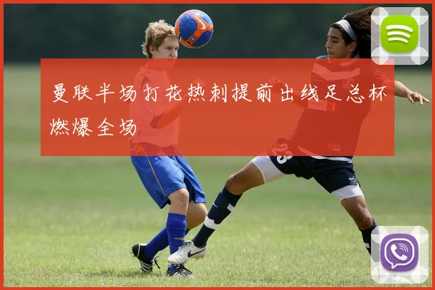 曼联半场打花热刺提前出线足总杯燃爆全场