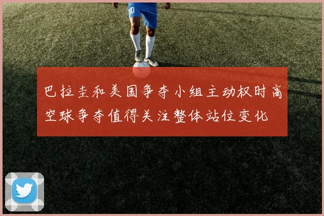 巴拉圭和美国争夺小组主动权时高空球争夺值得关注整体站位变化