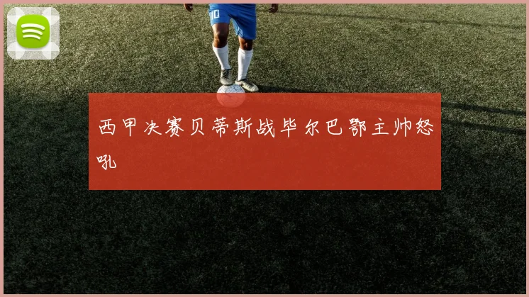 西甲决赛贝蒂斯战毕尔巴鄂主帅怒吼