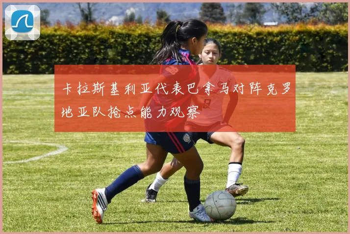 卡拉斯基利亚代表巴拿马对阵克罗地亚队抢点能力观察