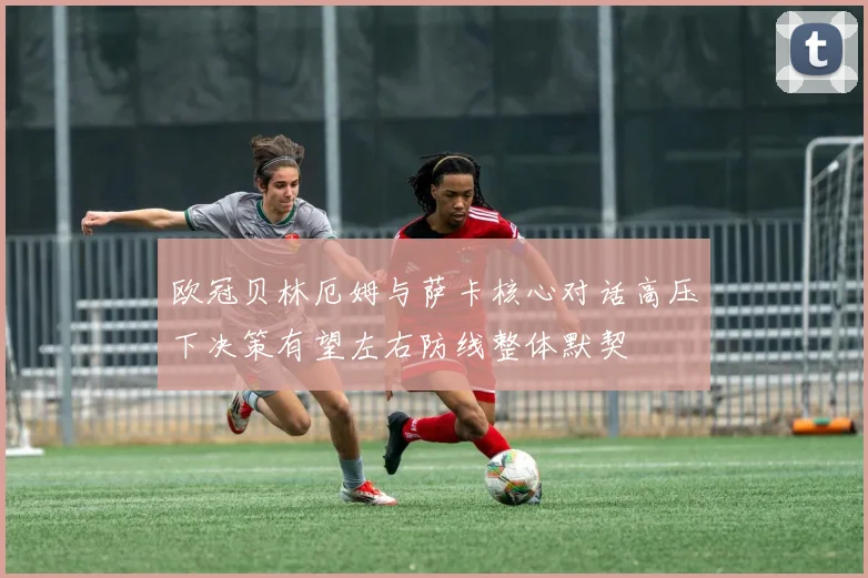 欧冠贝林厄姆与萨卡核心对话高压下决策有望左右防线整体默契