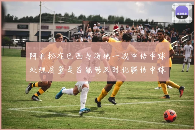 阿利松在巴西与海地一战中传中球处理质量是否能够及时化解传中球