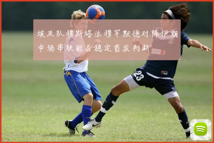 埃及队穆斯塔法穆罕默德对阵伊朗中场串联能否稳定首发判断