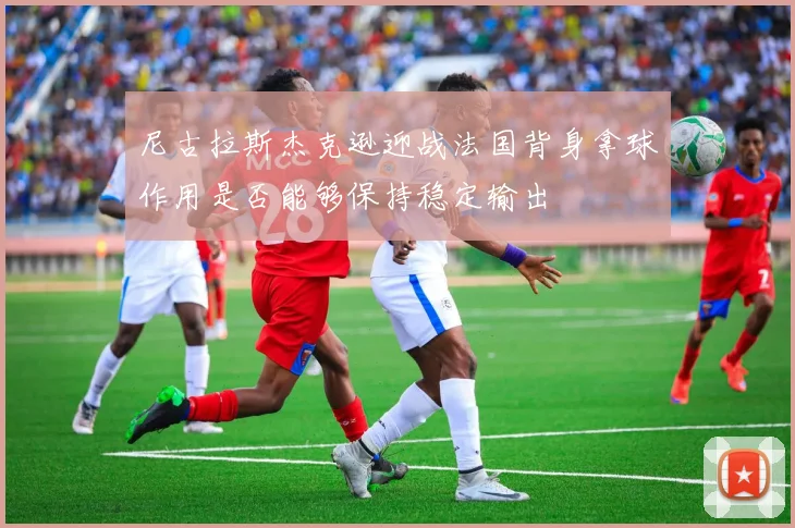 尼古拉斯杰克逊迎战法国背身拿球作用是否能够保持稳定输出