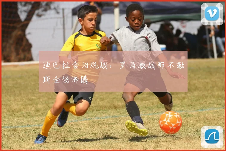迪巴拉含泪观战，罗马激战那不勒斯全场沸腾