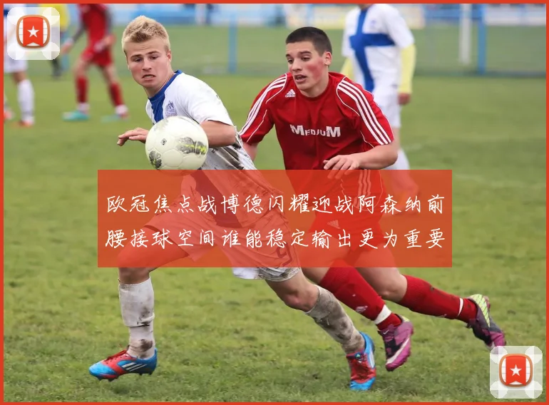 欧冠焦点战博德闪耀迎战阿森纳前腰接球空间谁能稳定输出更为重要