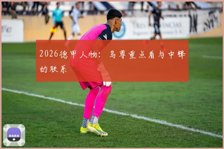 2026德甲人物：乌尊重点看与中锋的联系