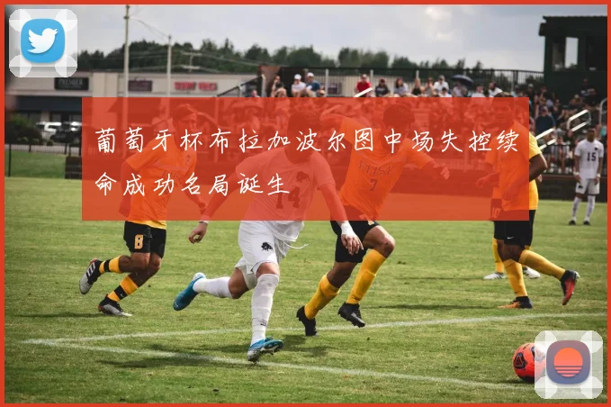 葡萄牙杯布拉加波尔图中场失控续命成功名局诞生