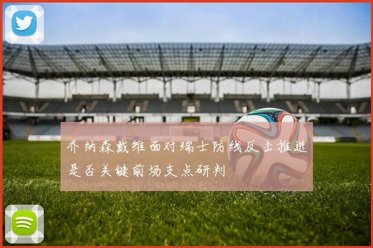 乔纳森戴维面对瑞士防线反击推进是否关键前场支点研判