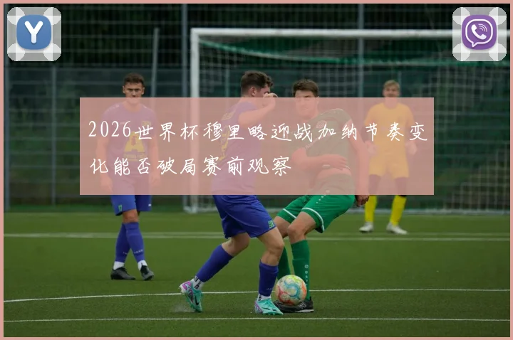2026世界杯穆里略迎战加纳节奏变化能否破局赛前观察