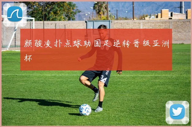 颜骏凌扑点球助国足逆转晋级亚洲杯