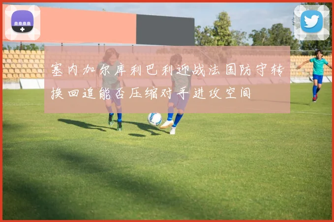 塞内加尔库利巴利迎战法国防守转换回追能否压缩对手进攻空间