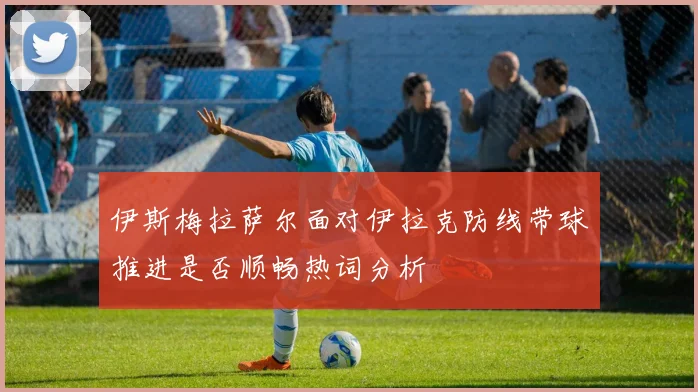 伊斯梅拉萨尔面对伊拉克防线带球推进是否顺畅热词分析