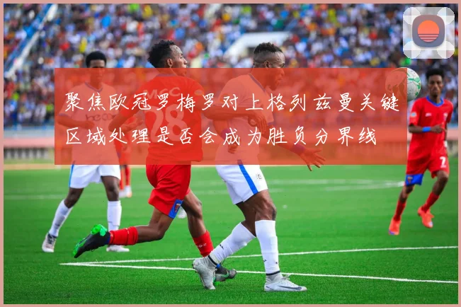 聚焦欧冠罗梅罗对上格列兹曼关键区域处理是否会成为胜负分界线