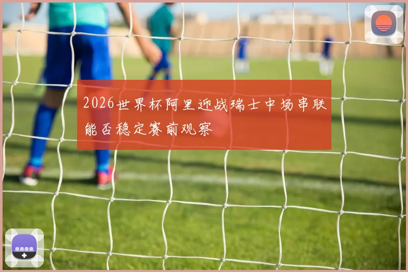 2026世界杯阿里迎战瑞士中场串联能否稳定赛前观察
