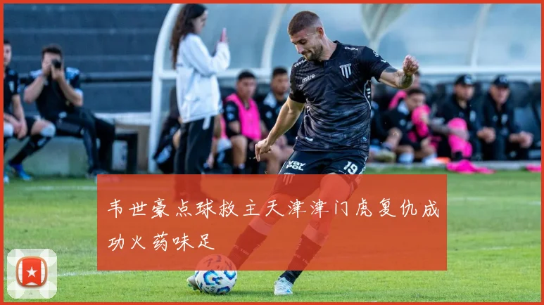 韦世豪点球救主天津津门虎复仇成功火药味足