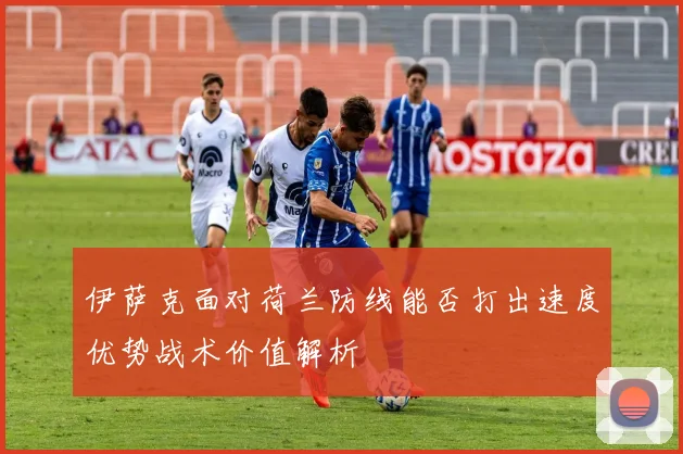伊萨克面对荷兰防线能否打出速度优势战术价值解析
