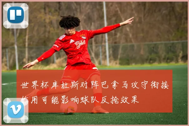 世界杯库杜斯对阵巴拿马攻守衔接作用可能影响球队反抢效果