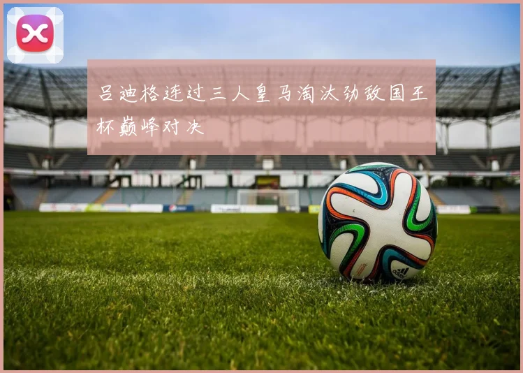 吕迪格连过三人皇马淘汰劲敌国王杯巅峰对决
