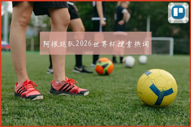 阿根廷队2026世界杯搜索热词