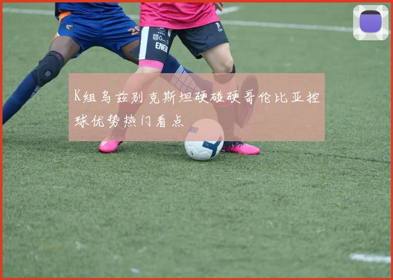K组乌兹别克斯坦硬碰硬哥伦比亚控球优势热门看点