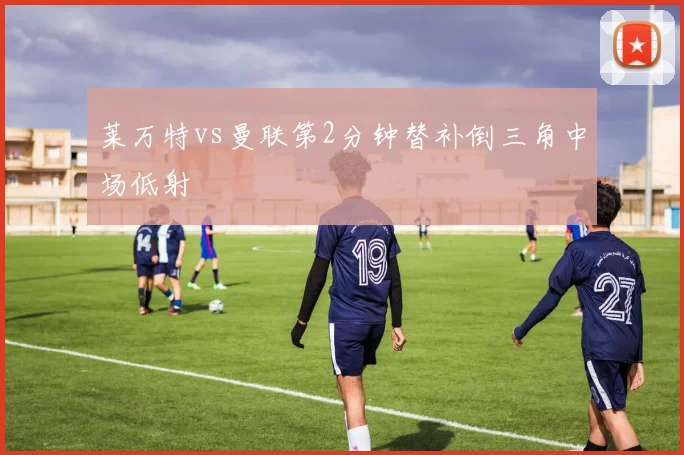 莱万特vs曼联第2分钟替补倒三角中场低射