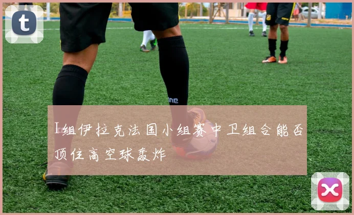 I组伊拉克法国小组赛中卫组合能否顶住高空球轰炸