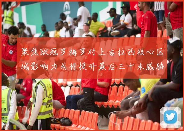 聚焦欧冠罗梅罗对上吉拉西核心区域影响力或将提升最后三十米威胁